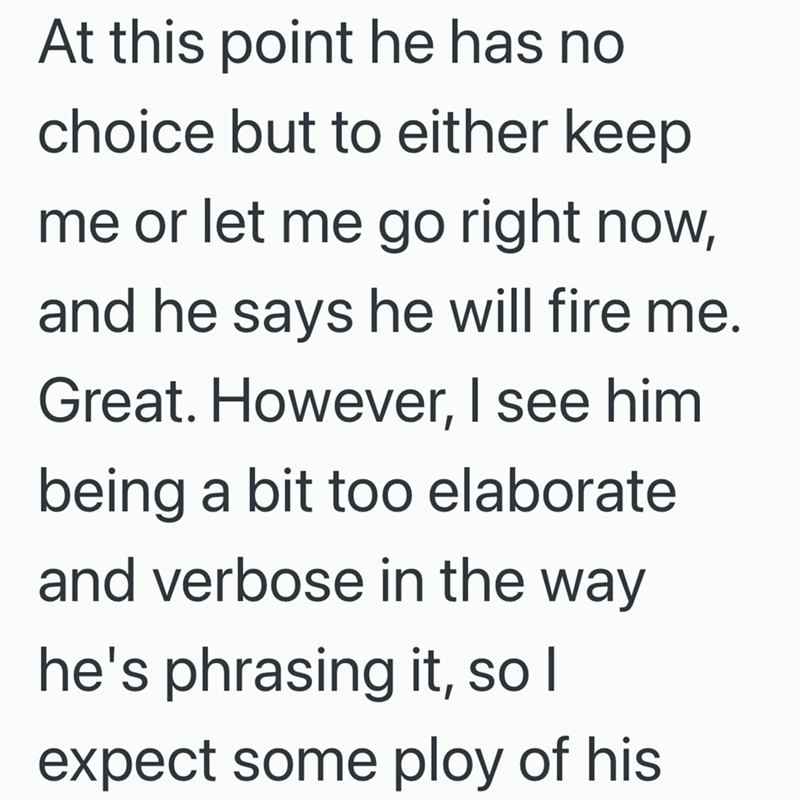 At this point he has no choice but to either keep me or let me go right now, and he says he will fire me. Great. However, I see him being a bit too elaborate and verbose in the way he's phrasing it, so I expect some ploy of his