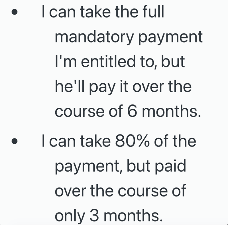 I can take the full mandatory payment I'm entitled to, but he'll pay it over the course of 6 months. I can take 80% of the payment, but paid over the course of only 3 months.