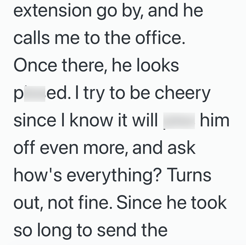 extension go by, and he calls me to the office. Once there, he looks ped. I try to be cheery since I know it will off even more, and ask him how's everything? Turns out, not fine. Since he took so long to send the