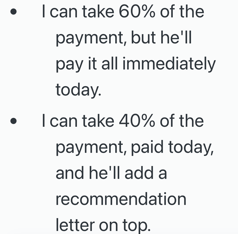 I can take 60% of the payment, but he'll pay it all immediately today. I can take 40% of the payment, paid today, and he'll add a recommendation letter on top.