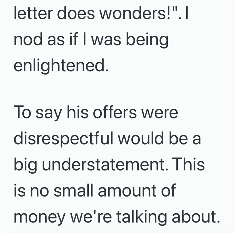 letter does wonders!". I nod as if I was being enlightened. To say his offers were disrespectful would be a big understatement. This is no small amount of money we're talking about.