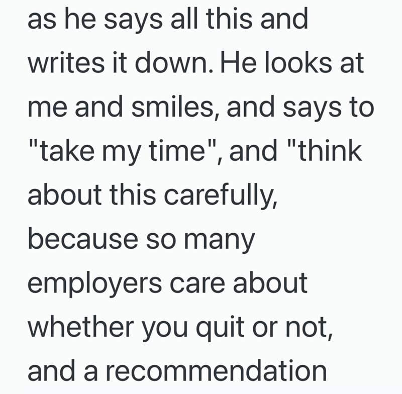 as he says all this and writes it down. He looks at me and smiles, and says to "take my time", and "think about this carefully, because so many employers care about whether you quit or not, and a recommendation