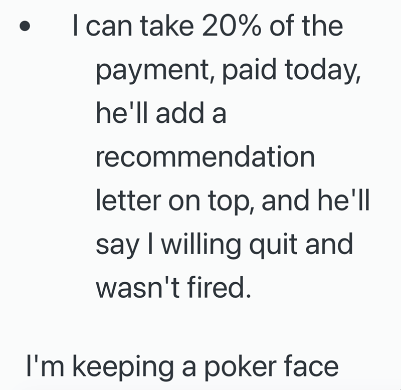 I can take 20% of the payment, paid today, he'll add a recommendation letter on top, and he'll say I willing quit and wasn't fired. I'm keeping a poker face