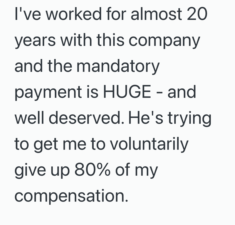 I've worked for almost 20 years with this company and the mandatory payment is HUGE - and well deserved. He's trying to get me to voluntarily give up 80% of my compensation.
