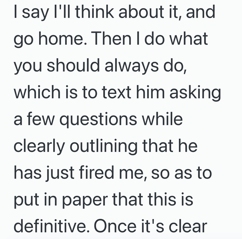 I say I'll think about it, and go home. Then I do what you should always do, which is to text him asking a few questions while clearly outlining that he has just fired me, so as to put in paper that this is definitive. Once it's clear