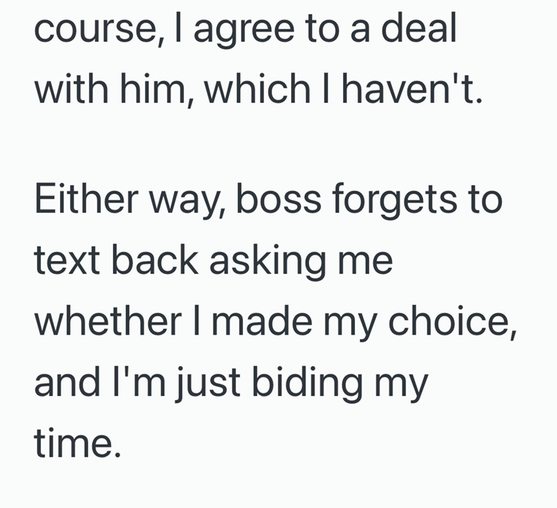 course, I agree to a deal with him, which I haven't. Either way, boss forgets to text back asking me whether I made my choice, and I'm just biding my time.