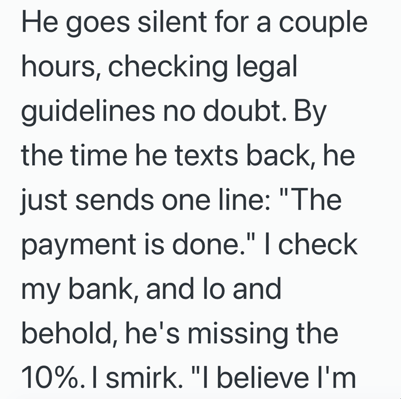 He goes silent for a couple hours, checking legal guidelines no doubt. By the time he texts back, he just sends one line: "The payment is done." I check my bank, and lo and behold, he's missing the 10%. I smirk. "I believe I'm