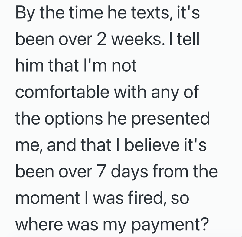By the time he texts, it's been over 2 weeks. I tell him that I'm not comfortable with any of the options he presented me, and that I believe it's been over 7 days from the moment I was fired, so where was my payment?