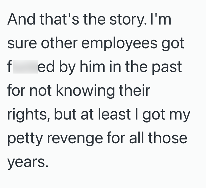 And that's the story. I'm sure other employees got f ed by him in the past for not knowing their rights, but at least I got my petty revenge for all those years.