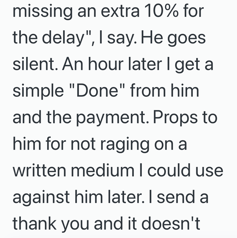 missing an extra 10% for the delay", I say. He goes silent. An hour later I get a simple "Done" from him and the payment. Props to him for not raging on a written medium I could use against him later. I send a thank you and it doesn't