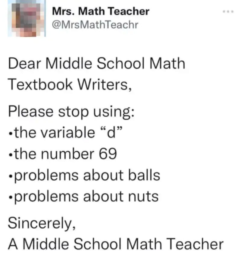 Mrs. Math Teacher @MrsMathTeachr Dear Middle School Math Textbook Writers, Please stop using: ⚫the variable "d" ⚫the number 69 •problems about balls. •problems about nuts. Sincerely, A Middle School Math Teacher