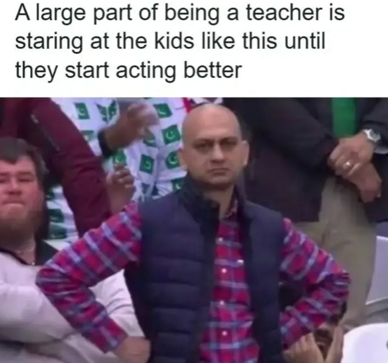 A large part of being a teacher is staring at the kids like this until they start acting better He