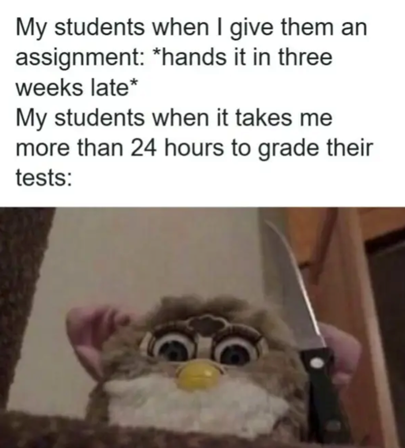 My students when I give them an assignment: *hands it in three weeks late* My students when it takes me more than 24 hours to grade their tests: