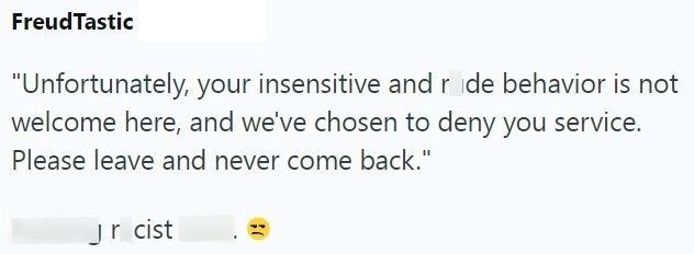 FreudTastic "Unfortunately, your insensitive and r de behavior is not welcome here, and we've chosen to deny you service. Please leave and never come back." Jr cist