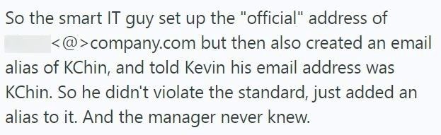 So the smart IT guy set up the "official" address of <@>company.com but then also created an email alias of KChin, and told Kevin his email address was KChin. So he didn't violate the standard, just added an alias to it. And the manager never knew.