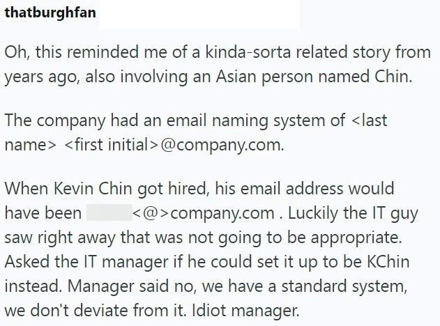 thatburghfan Oh, this reminded me of a kinda-sorta related story from years ago, also involving an Asian person named Chin. The company had an email naming system of <last name> <first initial>@company.com. When Kevin Chin got hired, his email address would have been <@>company.com. Luckily the IT guy saw right away that was not going to be appropriate. Asked the IT manager if he could set it up to be KChin instead. Manager said no, we have a standard system, we don't deviate from it. Idiot mana