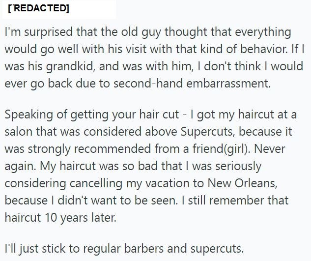 [REDACTED] I'm surprised that the old guy thought that everything would go well with his visit with that kind of behavior. If I was his grandkid, and was with him, I don't think I would ever go back due to second-hand embarrassment. Speaking of getting your hair cut - I got my haircut at a salon that was considered above Supercuts, because it was strongly recommended from a friend(girl). Never again. My haircut was so bad that I was seriously considering cancelling my vacation to New Orleans, be