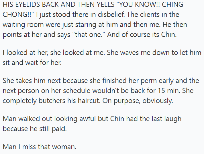 HIS EYELIDS BACK AND THEN YELLS "YOU KNOW!! CHING CHONG!!" I just stood there in disbelief. The clients in the waiting room were just staring at him and then me. He then points at her and says "that one." And of course its Chin. I looked at her, she looked at me. She waves me down to let him sit and wait for her. She takes him next because she finished her perm early and the next person on her schedule wouldn't be back for 15 min. She completely butchers his haircut. On purpose, obviously. Man w