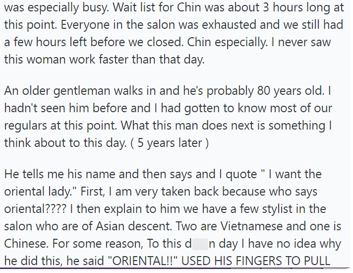was especially busy. Wait list for Chin was about 3 hours long at this point. Everyone in the salon was exhausted and we still had a few hours left before we closed. Chin especially. I never saw this woman work faster than that day. An older gentleman walks in and he's probably 80 years old. I hadn't seen him before and I had gotten to know most of our regulars at this point. What this man does next is something I think about to this day. ( 5 years later) He tells me his name and then says and I