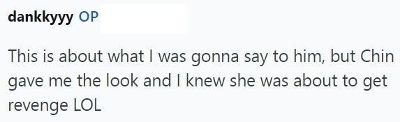 dankkyyy OP This is about what I was gonna say to him, but Chin gave me the look and I knew she was about to get revenge LOL