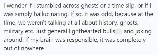 I wonder if I stumbled across ghosts or a time slip, or if I was simply hallucinating. If so, it was odd, because at the time, we weren't talking at all about history, ghosts, military etc. Just general lighthearted bulls and joking around. If my brain was responsible, it was completely out of nowhere.