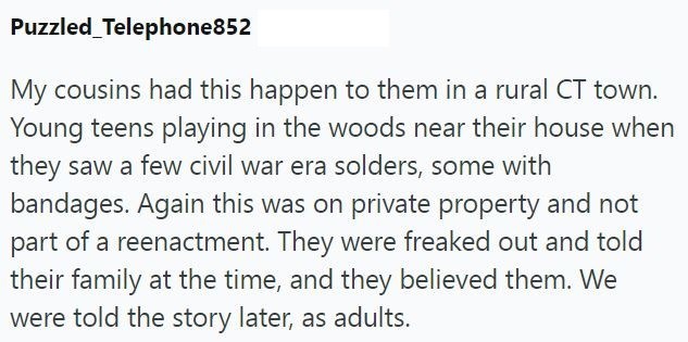 Puzzled Telephone852 My cousins had this happen to them in a rural CT town. Young teens playing in the woods near their house when they saw a few civil war era solders, some with bandages. Again this was on private property and not part of a reenactment. They were freaked out and told their family at the time, and they believed them. We were told the story later, as adults.