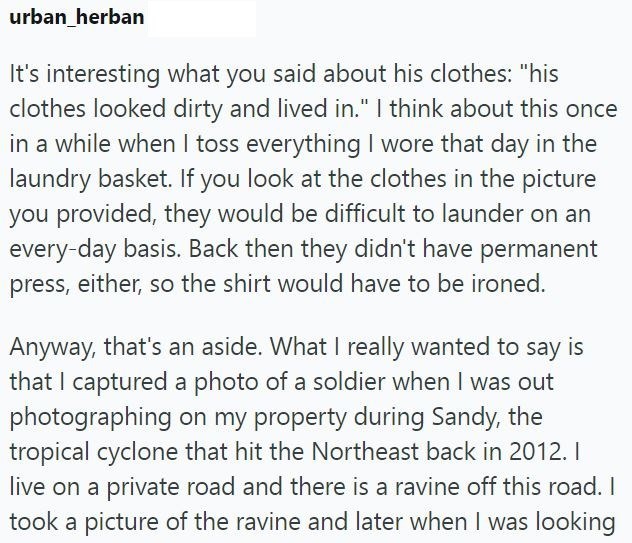 urban_herban It's interesting what you said about his clothes: "his clothes looked dirty and lived in." I think about this once in a while when I toss everything I wore that day in the laundry basket. If you look at the clothes in the picture you provided, they would be difficult to launder on an every-day basis. Back then they didn't have permanent press, either, so the shirt would have to be ironed. Anyway, that's an aside. What I really wanted to say is that I captured a photo of a soldier wh