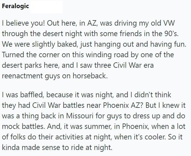 Feralogic I believe you! Out here, in AZ, was driving my old VW through the desert night with some friends in the 90's. We were slightly baked, just hanging out and having fun. Turned the corner on this winding road by one of the desert parks here, and I saw three Civil War era reenactment guys on horseback. I was baffled, because it was night, and I didn't think they had Civil War battles near Phoenix AZ? But I knew it was a thing back in Missouri for guys to dress up and do mock battles. And,