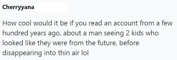 Cherryyana How cool would it be if you read an account from a few hundred years ago, about a man seeing 2 kids who looked like they were from the future, before disappearing into thin air lol