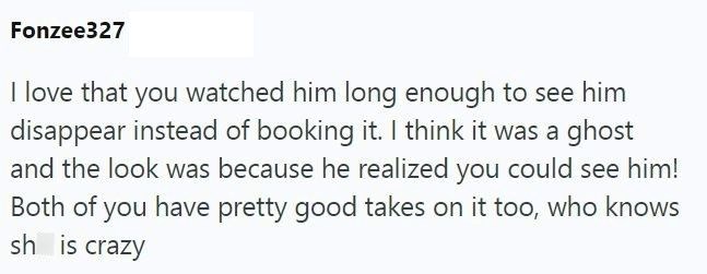Fonzee327 I love that you watched him long enough to see him disappear instead of booking it. I think it was a ghost and the look was because he realized you could see him! Both of you have pretty good takes on it too, who knows sh is crazy