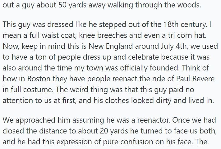 out a guy about 50 yards away walking through the woods. This guy was dressed like he stepped out of the 18th century. I mean a full waist coat, knee breeches and even a tri corn hat. Now, keep in mind this is New England around July 4th, we used to have a ton of people dress up and celebrate because it was also around the time my town was officially founded. Think of how in Boston they have people reenact the ride of Paul Revere in full costume. The weird thing was that this guy paid no attenti