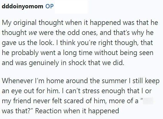 dddoinyomom OP My original thought when it happened was that he thought we were the odd ones, and that's why he gave us the look. I think you're right though, that he probably went a long time without being seen and was genuinely in shock that we did. Whenever I'm home around the summer I still keep an eye out for him. I can't stress enough that I or my friend never felt scared of him, more of a " was that?" Reaction when it happened