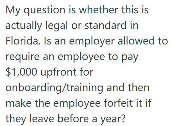 My question is whether this is actually legal or standard in Florida. Is an employer allowed to require an employee to pay $1,000 upfront for onboarding/training and then make the employee forfeit it if they leave before a year?