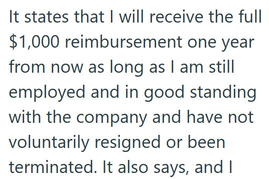 It states that I will receive the full $1,000 reimbursement one year from now as long as I am still employed and in good standing with the company and have not voluntarily resigned or been terminated. It also says, and I