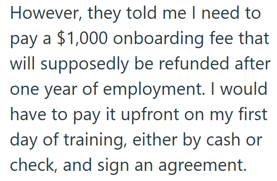 However, they told me I need to pay a $1,000 onboarding fee that will supposedly be refunded after one year of employment. I would have to pay it upfront on my first day of training, either by cash or check, and sign an agreement.