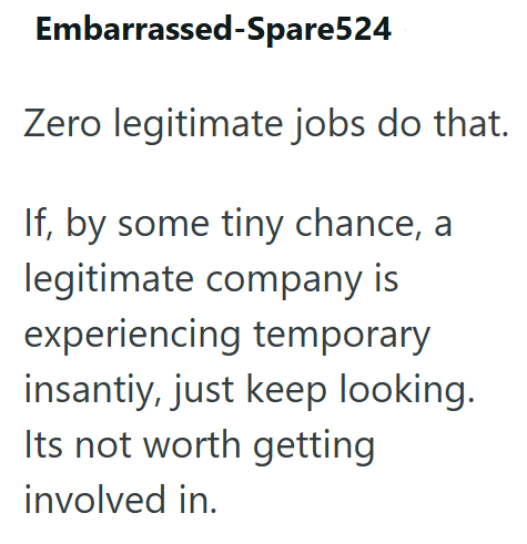 Embarrassed-Spare524 Zero legitimate jobs do that. If, by some tiny chance, a legitimate company is experiencing temporary insantiy, just keep looking. Its not worth getting involved in.