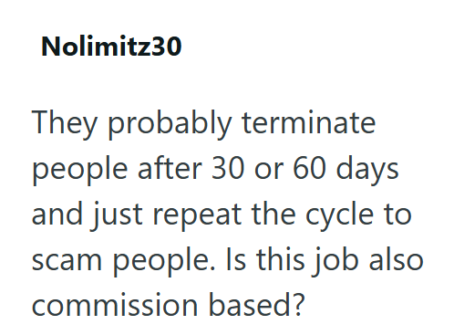 Nolimitz30 They probably terminate people after 30 or 60 days and just repeat the cycle to scam people. Is this job also commission based?