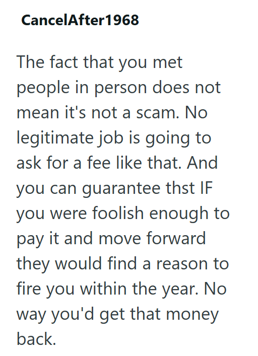 CancelAfter 1968 The fact that you met people in person does not mean it's not a scam. No legitimate job is going to ask for a fee like that. And you can guarantee thst IF you were foolish enough to pay it and move forward they would find a reason to fire you within the year. No way you'd get that money back.