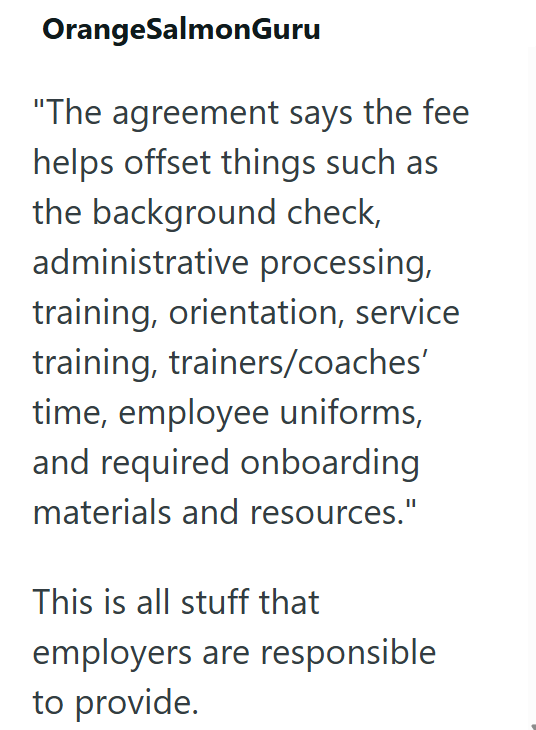 OrangeSalmonGuru "The agreement says the fee helps offset things such as the background check, administrative processing, training, orientation, service training, trainers/coaches' time, employee uniforms, and required onboarding materials and resources." This is all stuff that employers are responsible to provide.