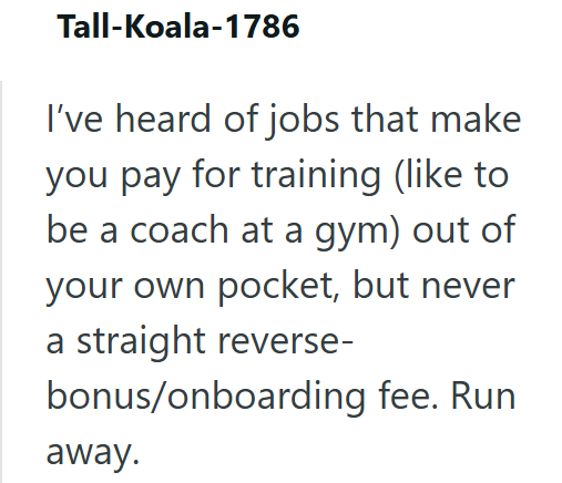 Tall-Koala-1786 I've heard of jobs that make you pay for training (like to be a coach at a gym) out of your own pocket, but never a straight reverse- bonus/onboarding fee. Run away.