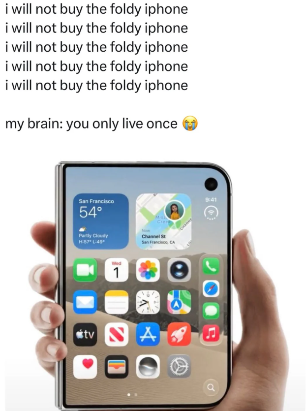 i will not buy the foldy iphone i will not buy the foldy iphone i will not buy the foldy iphone i will not buy the foldy iphone i will not buy the foldy iphone my brain: you only live once San Francisco 54° Partly Cloudy H:57° L:49° Miss Creek Now Channel St San Francisco, CA tv Wed 1 A CHANNE e 9:41