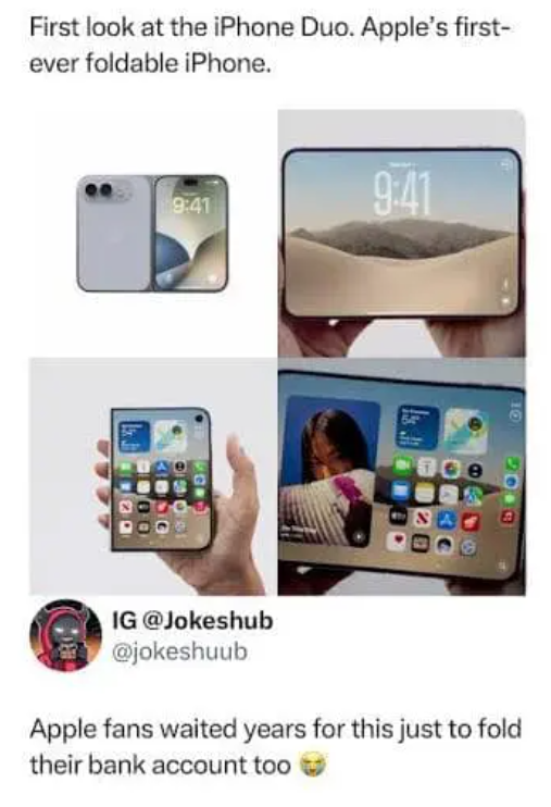 First look at the iPhone Duo. Apple's first- ever foldable iPhone. 9:41 9:41 10 2013 IG @Jokeshub @jokeshuub Apple fans waited years for this just to fold their bank account too