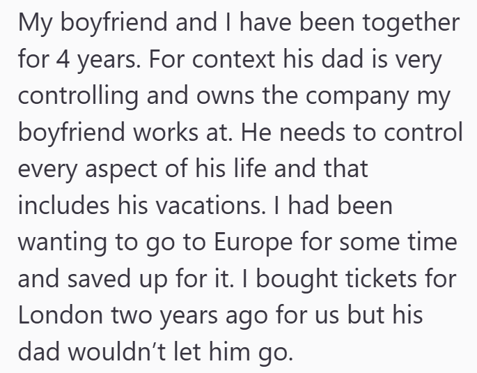 My boyfriend and I have been together for 4 years. For context his dad is very controlling and owns the company my boyfriend works at. He needs to control every aspect of his life and that includes his vacations. I had been wanting to go to Europe for some time and saved up for it. I bought tickets for London two years ago for us but his dad wouldn't let him go.