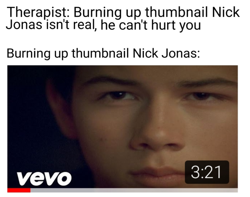 Therapist: Burning up thumbnail Nick Jonas isn't real, he can't hurt you Burning up thumbnail Nick Jonas: 3:21 vevo