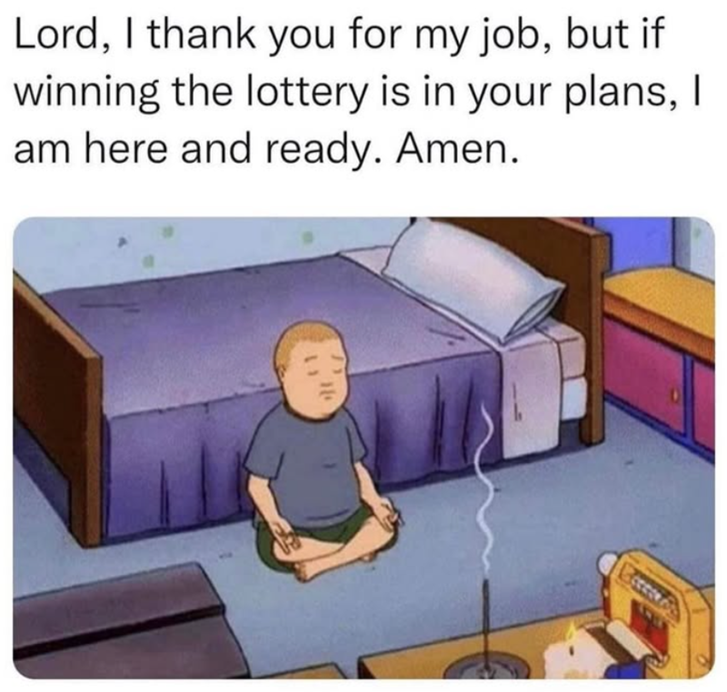 Lord, I thank you for my job, but if winning the lottery is in your plans, I am here and ready. Amen.