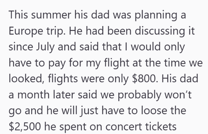 This summer his dad was planning a Europe trip. He had been discussing it since July and said that I would only have to pay for my flight at the time we looked, flights were only $800. His dad a month later said we probably won't go and he will just have to loose the $2,500 he spent on concert tickets