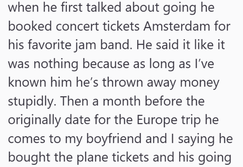 when he first talked about going he booked concert tickets Amsterdam for his favorite jam band. He said it like it was nothing because as long as I've known him he's thrown away money stupidly. Then a month before the originally date for the Europe trip he comes to my boyfriend and I saying he bought the plane tickets and his going