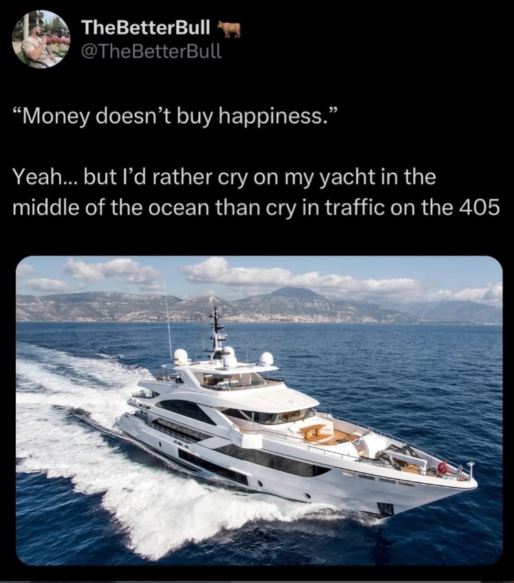 TheBetterBull @TheBetterBull "Money doesn't buy happiness.” Yeah... but I'd rather cry on my yacht in the middle of the ocean than cry in traffic on the 405