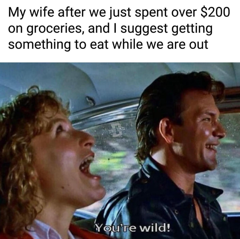 My wife after we just spent over $200 on groceries, and I suggest getting something to eat while we are out THE DAD You're wild!