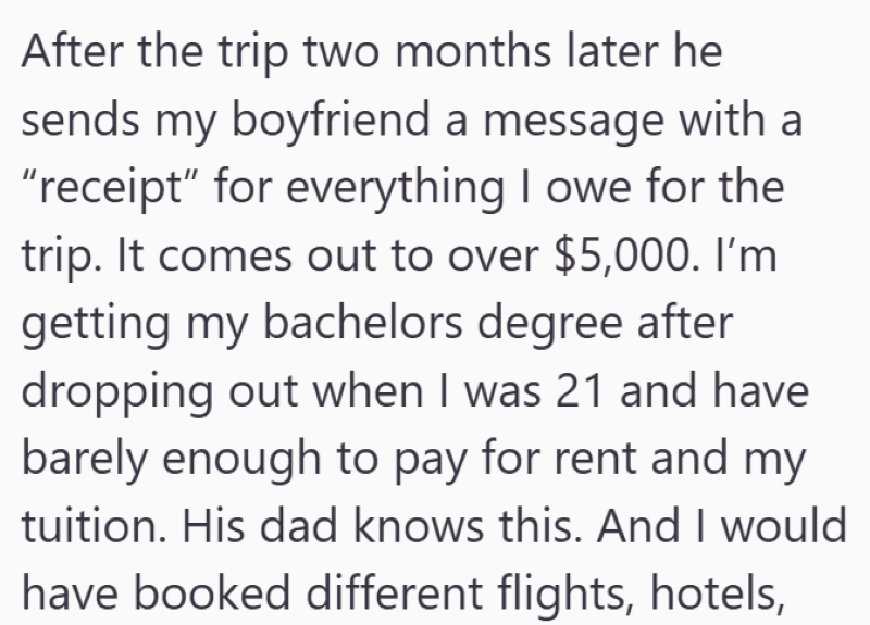 After the trip two months later he sends my boyfriend a message with a "receipt" for everything I owe for the trip. It comes out to over $5,000. I'm getting my bachelors degree after dropping out when I was 21 and have barely enough to pay for rent and my tuition. His dad knows this. And I would have booked different flights, hotels,